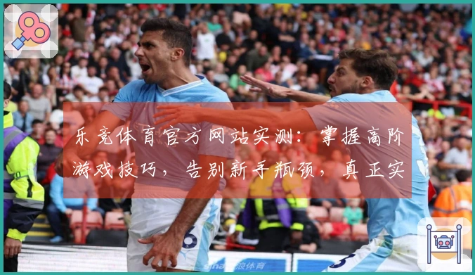 乐竞体育官方网站实测：掌握高阶游戏技巧，告别新手瓶颈，真正实现技术飞跃