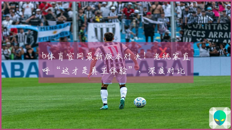 b体育官网最新版本对决！老玩家直呼“这才是真正体验”，深度对比揭晓胜者