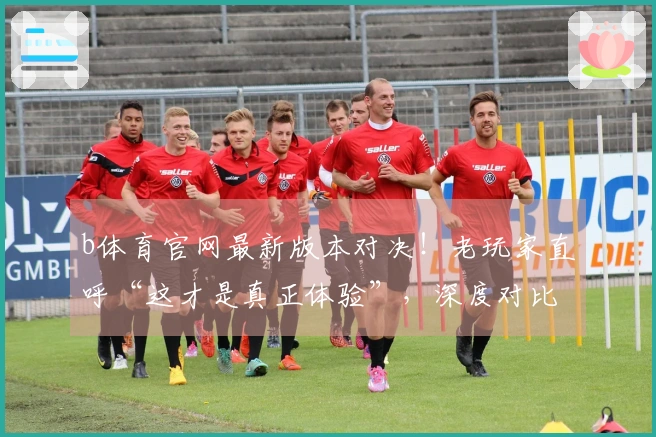 b体育官网最新版本对决！老玩家直呼“这才是真正体验”，深度对比揭晓胜者
