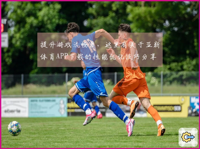 提升游戏流畅度，这里有关于亚新体育APP下载的性能优化技巧分享
