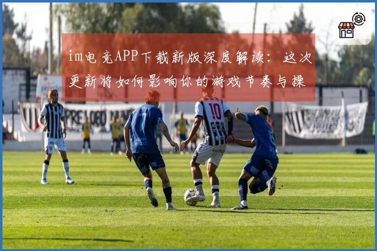 im电竞APP下载新版深度解读：这次更新将如何影响你的游戏节奏与操作技巧