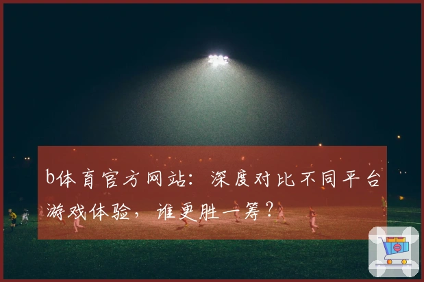 b体育官方网站：深度对比不同平台游戏体验，谁更胜一筹？